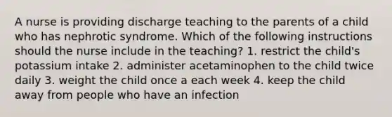 A nurse is providing discharge teaching to the parents of a child who has nephrotic syndrome. Which of the following instructions should the nurse include in the teaching? 1. restrict the child's potassium intake 2. administer acetaminophen to the child twice daily 3. weight the child once a each week 4. keep the child away from people who have an infection