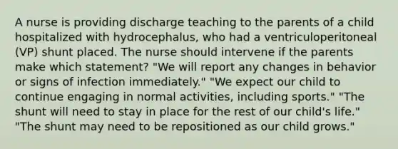 A nurse is providing discharge teaching to the parents of a child hospitalized with hydrocephalus, who had a ventriculoperitoneal (VP) shunt placed. The nurse should intervene if the parents make which statement? "We will report any changes in behavior or signs of infection immediately." "We expect our child to continue engaging in normal activities, including sports." "The shunt will need to stay in place for the rest of our child's life." "The shunt may need to be repositioned as our child grows."