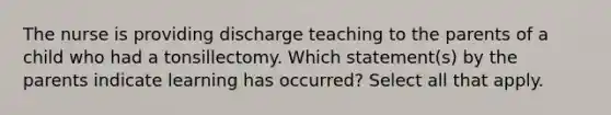 The nurse is providing discharge teaching to the parents of a child who had a tonsillectomy. Which statement(s) by the parents indicate learning has occurred? Select all that apply.