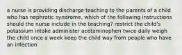 a nurse is providing discharge teaching to the parents of a child who has nephrotic syndrome. which of the following instructions should the nurse include in the teaching? restrict the child's potassium intake administer acetaminophen twice daily weigh the child once a week keep the child way from people who have an infection