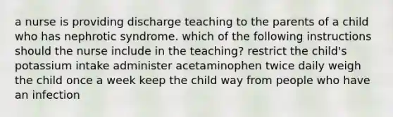 a nurse is providing discharge teaching to the parents of a child who has nephrotic syndrome. which of the following instructions should the nurse include in the teaching? restrict the child's potassium intake administer acetaminophen twice daily weigh the child once a week keep the child way from people who have an infection