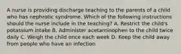 A nurse is providing discharge teaching to the parents of a child who has nephrotic syndrome. Which of the following instructions should the nurse include in the teaching? A. Restrict the child's potassium intake B. Administer acetaminophen to the child twice daily C. Weigh the child once each week D. Keep the child away from people who have an infection