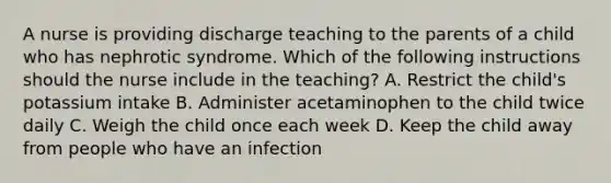 A nurse is providing discharge teaching to the parents of a child who has nephrotic syndrome. Which of the following instructions should the nurse include in the teaching? A. Restrict the child's potassium intake B. Administer acetaminophen to the child twice daily C. Weigh the child once each week D. Keep the child away from people who have an infection