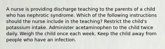 A nurse is providing discharge teaching to the parents of a child who has nephrotic syndrome. Which of the following instructions should the nurse include in the teaching? Restrict the child's potassium intake. Administer acetaminophen to the child twice daily. Weigh the child once each week. Keep the child away from people who have an infection.