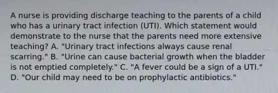 A nurse is providing discharge teaching to the parents of a child who has a urinary tract infection (UTI). Which statement would demonstrate to the nurse that the parents need more extensive teaching? A. "Urinary tract infections always cause renal scarring." B. "Urine can cause bacterial growth when the bladder is not emptied completely." C. "A fever could be a sign of a UTI." D. "Our child may need to be on prophylactic antibiotics."