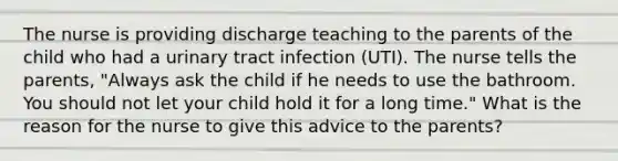 The nurse is providing discharge teaching to the parents of the child who had a urinary tract infection (UTI). The nurse tells the parents, "Always ask the child if he needs to use the bathroom. You should not let your child hold it for a long time." What is the reason for the nurse to give this advice to the parents?