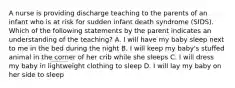 A nurse is providing discharge teaching to the parents of an infant who is at risk for sudden infant death syndrome (SIDS). Which of the following statements by the parent indicates an understanding of the teaching? A. I will have my baby sleep next to me in the bed during the night B. I will keep my baby's stuffed animal in the corner of her crib while she sleeps C. I will dress my baby in lightweight clothing to sleep D. I will lay my baby on her side to sleep