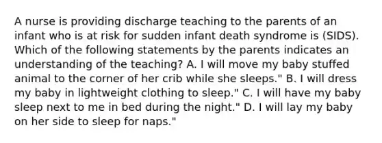 A nurse is providing discharge teaching to the parents of an infant who is at risk for sudden infant death syndrome is (SIDS). Which of the following statements by the parents indicates an understanding of the teaching? A. I will move my baby stuffed animal to the corner of her crib while she sleeps." B. I will dress my baby in lightweight clothing to sleep." C. I will have my baby sleep next to me in bed during the night." D. I will lay my baby on her side to sleep for naps."