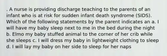 . A nurse is providing discharge teaching to the parents of an infant who is at risk for sudden infant death syndrome (SIDS). Which of the following statements by the parent indicates an a. I will have my baby sleep next to me in the bed during the night b. Elmo my baby stuffed animal to the corner of her crib while she sleeps c. I will dress my baby in lightweight clothing to sleep d. I will lay my baby on her side to sleep for her naps