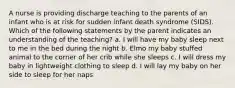 A nurse is providing discharge teaching to the parents of an infant who is at risk for sudden infant death syndrome (SIDS). Which of the following statements by the parent indicates an understanding of the teaching? a. I will have my baby sleep next to me in the bed during the night b. Elmo my baby stuffed animal to the corner of her crib while she sleeps c. I will dress my baby in lightweight clothing to sleep d. I will lay my baby on her side to sleep for her naps