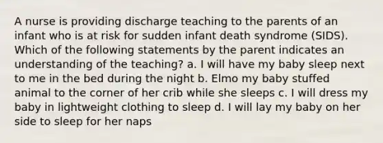 A nurse is providing discharge teaching to the parents of an infant who is at risk for sudden infant death syndrome (SIDS). Which of the following statements by the parent indicates an understanding of the teaching? a. I will have my baby sleep next to me in the bed during the night b. Elmo my baby stuffed animal to the corner of her crib while she sleeps c. I will dress my baby in lightweight clothing to sleep d. I will lay my baby on her side to sleep for her naps