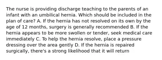 The nurse is providing discharge teaching to the parents of an infant with an umbilical hernia. Which should be included in the plan of care? A. If the hernia has not resolved on its own by the age of 12 months, surgery is generally recommended B. If the hernia appears to be more swollen or tender, seek medical care immediately C. To help the hernia resolve, place a pressure dressing over the area gently D. If the hernia is repaired surgically, there's a strong likelihood that it will return