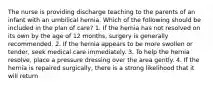 The nurse is providing discharge teaching to the parents of an infant with an umbilical hernia. Which of the following should be included in the plan of care? 1. If the hernia has not resolved on its own by the age of 12 months, surgery is generally recommended. 2. If the hernia appears to be more swollen or tender, seek medical care immediately. 3. To help the hernia resolve, place a pressure dressing over the area gently. 4. If the hernia is repaired surgically, there is a strong likelihood that it will return