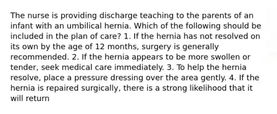 The nurse is providing discharge teaching to the parents of an infant with an umbilical hernia. Which of the following should be included in the plan of care? 1. If the hernia has not resolved on its own by the age of 12 months, surgery is generally recommended. 2. If the hernia appears to be more swollen or tender, seek medical care immediately. 3. To help the hernia resolve, place a pressure dressing over the area gently. 4. If the hernia is repaired surgically, there is a strong likelihood that it will return