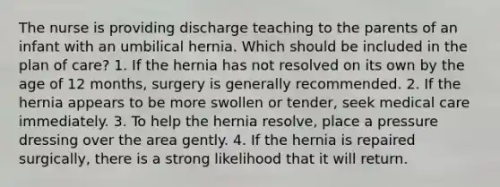 The nurse is providing discharge teaching to the parents of an infant with an umbilical hernia. Which should be included in the plan of care? 1. If the hernia has not resolved on its own by the age of 12 months, surgery is generally recommended. 2. If the hernia appears to be more swollen or tender, seek medical care immediately. 3. To help the hernia resolve, place a pressure dressing over the area gently. 4. If the hernia is repaired surgically, there is a strong likelihood that it will return.