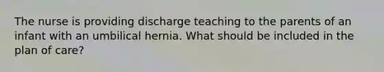 The nurse is providing discharge teaching to the parents of an infant with an umbilical hernia. What should be included in the plan of care?