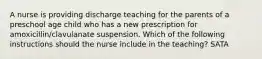 A nurse is providing discharge teaching for the parents of a preschool age child who has a new prescription for amoxicillin/clavulanate suspension. Which of the following instructions should the nurse include in the teaching? SATA