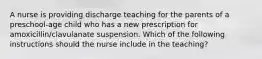 A nurse is providing discharge teaching for the parents of a preschool-age child who has a new prescription for amoxicillin/clavulanate suspension. Which of the following instructions should the nurse include in the teaching?