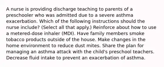 A nurse is providing discharge teaching to parents of a preschooler who was admitted due to a severe asthma exacerbation. Which of the following instructions should the nurse include? (Select all that apply.) Reinforce about how to use a metered-dose inhaler (MDI). Have family members smoke tobacco products outside of the house. Make changes in the home environment to reduce dust mites. Share the plan for managing an asthma attack with the child's preschool teachers. Decrease fluid intake to prevent an exacerbation of asthma.