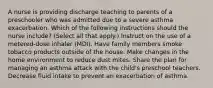 A nurse is providing discharge teaching to parents of a preschooler who was admitted due to a severe asthma exacerbation. Which of the following instructions should the nurse include? (Select all that apply.) Instruct on the use of a metered-dose inhaler (MDI). Have family members smoke tobacco products outside of the house. Make changes in the home environment to reduce dust mites. Share the plan for managing an asthma attack with the child's preschool teachers. Decrease fluid intake to prevent an exacerbation of asthma.