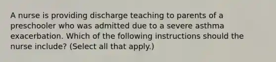 A nurse is providing discharge teaching to parents of a preschooler who was admitted due to a severe asthma exacerbation. Which of the following instructions should the nurse include? (Select all that apply.)