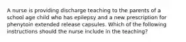 A nurse is providing discharge teaching to the parents of a school age child who has epilepsy and a new prescription for phenytoin extended release capsules. Which of the following instructions should the nurse include in the teaching?