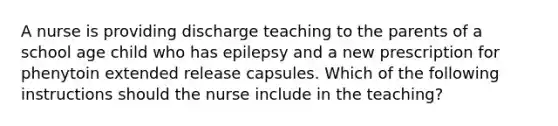 A nurse is providing discharge teaching to the parents of a school age child who has epilepsy and a new prescription for phenytoin extended release capsules. Which of the following instructions should the nurse include in the teaching?