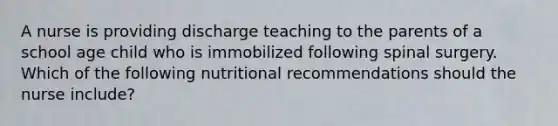 A nurse is providing discharge teaching to the parents of a school age child who is immobilized following spinal surgery. Which of the following nutritional recommendations should the nurse include?