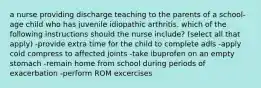 a nurse providing discharge teaching to the parents of a school-age child who has juvenile idiopathic arthritis. which of the following instructions should the nurse include? (select all that apply) -provide extra time for the child to complete adls -apply cold compress to affected joints -take ibuprofen on an empty stomach -remain home from school during periods of exacerbation -perform ROM excercises