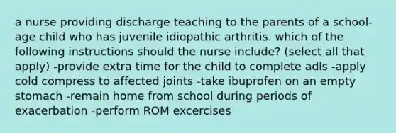 a nurse providing discharge teaching to the parents of a school-age child who has juvenile idiopathic arthritis. which of the following instructions should the nurse include? (select all that apply) -provide extra time for the child to complete adls -apply cold compress to affected joints -take ibuprofen on an empty stomach -remain home from school during periods of exacerbation -perform ROM excercises