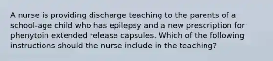 A nurse is providing discharge teaching to the parents of a school-age child who has epilepsy and a new prescription for phenytoin extended release capsules. Which of the following instructions should the nurse include in the teaching?