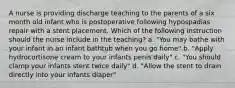 A nurse is providing discharge teaching to the parents of a six month old infant who is postoperative following hypospadias repair with a stent placement. Which of the following instruction should the nurse include in the teaching? a. "You may bathe with your infant in an infant bathtub when you go home" b. "Apply hydrocortisone cream to your infants penis daily" c. "You should clamp your infants stent twice daily" d. "Allow the stent to drain directly into your infants diaper"