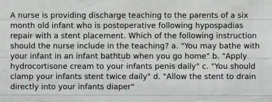 A nurse is providing discharge teaching to the parents of a six month old infant who is postoperative following hypospadias repair with a stent placement. Which of the following instruction should the nurse include in the teaching? a. "You may bathe with your infant in an infant bathtub when you go home" b. "Apply hydrocortisone cream to your infants penis daily" c. "You should clamp your infants stent twice daily" d. "Allow the stent to drain directly into your infants diaper"