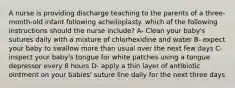 A nurse is providing discharge teaching to the parents of a three-month-old infant following acheiloplasty. which of the following instructions should the nurse include? A- Clean your baby's sutures daily with a mixture of chlorhexidine and water B- expect your baby to swallow more than usual over the next few days C- inspect your baby's tongue for white patches using a tongue depressor every 8 hours D- apply a thin layer of antibiotic ointment on your babies' suture line daily for the next three days