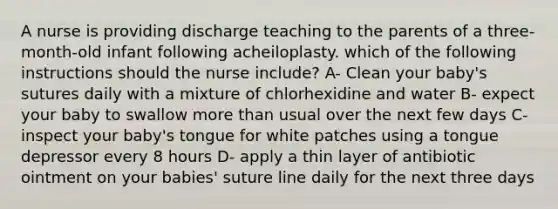 A nurse is providing discharge teaching to the parents of a three-month-old infant following acheiloplasty. which of the following instructions should the nurse include? A- Clean your baby's sutures daily with a mixture of chlorhexidine and water B- expect your baby to swallow more than usual over the next few days C- inspect your baby's tongue for white patches using a tongue depressor every 8 hours D- apply a thin layer of antibiotic ointment on your babies' suture line daily for the next three days