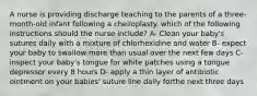 A nurse is providing discharge teaching to the parents of a three-month-old infant following a cheiloplasty. which of the following instructions should the nurse include? A- Clean your baby's sutures daily with a mixture of chlorhexidine and water B- expect your baby to swallow more than usual over the next few days C- inspect your baby's tongue for white patches using a tongue depressor every 8 hours D- apply a thin layer of antibiotic ointment on your babies' suture line daily forthe next three days