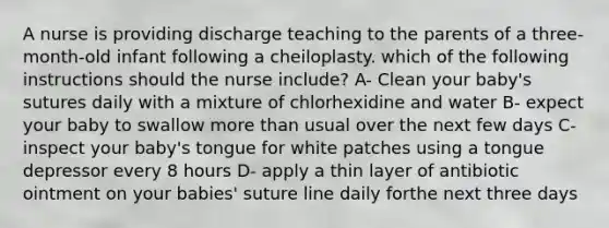 A nurse is providing discharge teaching to the parents of a three-month-old infant following a cheiloplasty. which of the following instructions should the nurse include? A- Clean your baby's sutures daily with a mixture of chlorhexidine and water B- expect your baby to swallow more than usual over the next few days C- inspect your baby's tongue for white patches using a tongue depressor every 8 hours D- apply a thin layer of antibiotic ointment on your babies' suture line daily forthe next three days