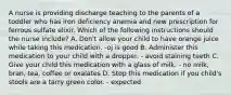 A nurse is providing discharge teaching to the parents of a toddler who has iron deficiency anemia and new prescription for ferrous sulfate elixir. Which of the following instructions should the nurse include? A. Don't allow your child to have orange juice while taking this medication. -oj is good B. Administer this medication to your child with a dropper. - avoid staining teeth C. Give your child this medication with a glass of milk. - no milk, bran, tea, coffee or oxalates D. Stop this medication if you child's stools are a tarry green color. - expected