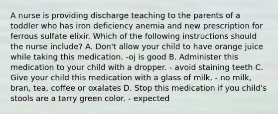 A nurse is providing discharge teaching to the parents of a toddler who has iron deficiency anemia and new prescription for ferrous sulfate elixir. Which of the following instructions should the nurse include? A. Don't allow your child to have orange juice while taking this medication. -oj is good B. Administer this medication to your child with a dropper. - avoid staining teeth C. Give your child this medication with a glass of milk. - no milk, bran, tea, coffee or oxalates D. Stop this medication if you child's stools are a tarry green color. - expected