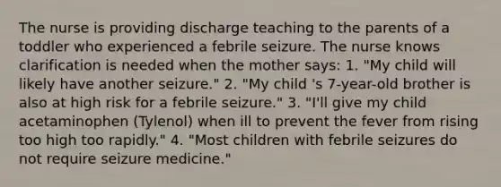 The nurse is providing discharge teaching to the parents of a toddler who experienced a febrile seizure. The nurse knows clarification is needed when the mother says: 1. "My child will likely have another seizure." 2. "My child 's 7-year-old brother is also at high risk for a febrile seizure." 3. "I'll give my child acetaminophen (Tylenol) when ill to prevent the fever from rising too high too rapidly." 4. "Most children with febrile seizures do not require seizure medicine."