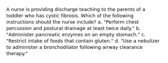 A nurse is providing discharge teaching to the parents of a toddler who has cystic fibrosis. Which of the following instructions should the nurse include? a. "Perform chest percussion and postural drainage at least twice daily." b. "Administer pancreatic enzymes on an empty stomach." c. "Restrict intake of foods that contain gluten." d. "Use a nebulizer to administer a bronchodilator following airway clearance therapy."