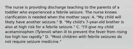 The nurse is providing discharge teaching to the parents of a toddler who experienced a febrile seizure. The nurse knows clarification is needed when the mother says: A. "My child will likely have another seizure." B. "My child's 7-year-old brother is also at high risk for a febrile seizure." C. "I'll give my child acetaminophen (Tylenol) when ill to prevent the fever from rising too high too rapidly." D. "Most children with febrile seizures do not require seizure medicine."