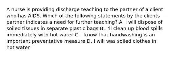 A nurse is providing discharge teaching to the partner of a client who has AIDS. Which of the following statements by the clients partner indicates a need for further teaching? A. I will dispose of soiled tissues in separate plastic bags B. I'll clean up blood spills immediately with hot water C. I know that handwashing is an important preventative measure D. I will was soiled clothes in hot water
