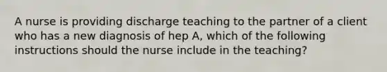 A nurse is providing discharge teaching to the partner of a client who has a new diagnosis of hep A, which of the following instructions should the nurse include in the teaching?