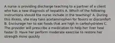 A nurse is providing discharge teaching to a partner of a client who has a new diagnosis of hepatitis A. Which of the following instructions should the nurse include in the teaching? A. During this illness, she may take acetaminophen for fevers or discomfort B. Encourage her to eat foods that are high in carbohydrates C. The provider will prescribe a medication to help her liver heal faster D. Have her perform moderate exercise to restore her strength more quickly