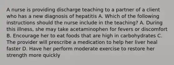 A nurse is providing discharge teaching to a partner of a client who has a new diagnosis of hepatitis A. Which of the following instructions should the nurse include in the teaching? A. During this illness, she may take acetaminophen for fevers or discomfort B. Encourage her to eat foods that are high in carbohydrates C. The provider will prescribe a medication to help her liver heal faster D. Have her perform moderate exercise to restore her strength more quickly