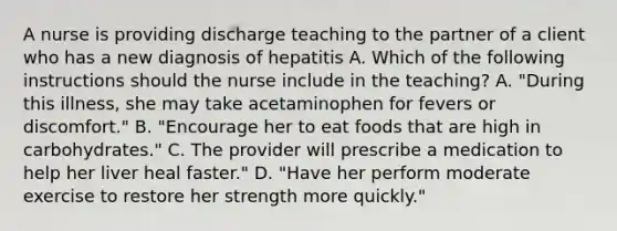 A nurse is providing discharge teaching to the partner of a client who has a new diagnosis of hepatitis A. Which of the following instructions should the nurse include in the teaching? A. "During this illness, she may take acetaminophen for fevers or discomfort." B. "Encourage her to eat foods that are high in carbohydrates." C. The provider will prescribe a medication to help her liver heal faster." D. "Have her perform moderate exercise to restore her strength more quickly."