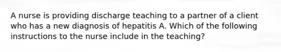 A nurse is providing discharge teaching to a partner of a client who has a new diagnosis of hepatitis A. Which of the following instructions to the nurse include in the teaching?