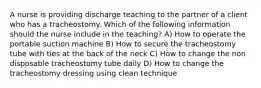 A nurse is providing discharge teaching to the partner of a client who has a tracheostomy. Which of the following information should the nurse include in the teaching? A) How to operate the portable suction machine B) How to secure the tracheostomy tube with ties at the back of the neck C) How to change the non disposable tracheostomy tube daily D) How to change the tracheostomy dressing using clean technique