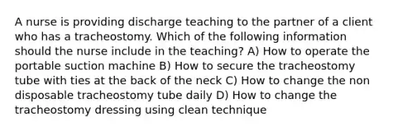 A nurse is providing discharge teaching to the partner of a client who has a tracheostomy. Which of the following information should the nurse include in the teaching? A) How to operate the portable suction machine B) How to secure the tracheostomy tube with ties at the back of the neck C) How to change the non disposable tracheostomy tube daily D) How to change the tracheostomy dressing using clean technique